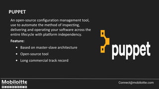 An open-source configuration management tool,
use to automate the method of inspecting,
delivering and operating your software across the
entire lifecycle with platform independency.
Feature:
• Based on master-slave architecture
• Open-source tool
• Long commercial track record
Connect@mobiloitte.com
PUPPET
 