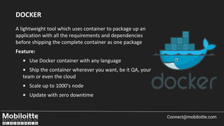 A lightweight tool which uses container to package up an
application with all the requirements and dependencies
before shipping the complete container as one package
Feature:
• Use Docker container with any language
• Ship the container wherever you want, be it QA, your
team or even the cloud
• Scale up to 1000’s node
• Update with zero downtime
Connect@mobiloitte.com
DOCKER
 
