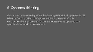 6. Systems thinking
Gain a true understanding of the business system that IT operates in. W.
Edwards Deming called this ‘appreciation for the system.’. this
emphasizes the improvement of the entire system, as opposed to a
specific silo of work or department.
 