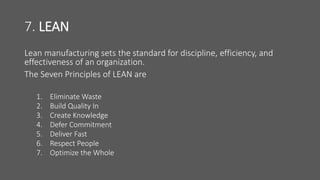7. LEAN
Lean manufacturing sets the standard for discipline, efficiency, and
effectiveness of an organization.
The Seven Principles of LEAN are
1. Eliminate Waste
2. Build Quality In
3. Create Knowledge
4. Defer Commitment
5. Deliver Fast
6. Respect People
7. Optimize the Whole
 