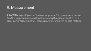9. Measurement
John Willis says - If you can’t measure, you can’t improve. A successful
DevOps implementation will measure everything it can as often as it
can… performance metrics, process metrics, and even people metrics.
 
