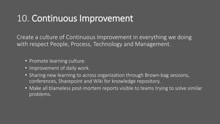 10. Continuous Improvement
Create a culture of Continuous Improvement in everything we doing
with respect People, Process, Technology and Management.
• Promote learning culture.
• Improvement of daily work.
• Sharing new learning to across organization through Brown-bag sessions,
conferences, Sharepoint and Wiki for knowledge repository.
• Make all blameless post-mortem reports visible to teams trying to solve similar
problems.
 
