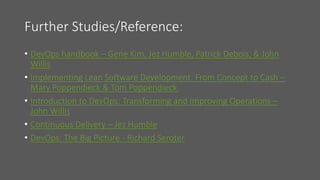 Further Studies/Reference:
• DevOps handbook – Gene Kim, Jez Humble, Patrick Debois, & John
Willis
• Implementing Lean Software Development: From Concept to Cash –
Mary Poppendieck & Tom Poppendieck
• Introduction to DevOps: Transforming and Improving Operations –
John Willis
• Continuous Delivery – Jez Humble
• DevOps: The Big Picture - Richard Seroter
 