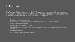1. Culture
DevOps is a Cultural paradigm shift, it’s a group of people with a common set
of values and beliefs. Culture is the set of shared attitudes, values, goals, and
practices that characterize an institution or organization.
• Empowering team members.
• Team members with shared responsibility and everyone is accountable.
• Teams are cross-functional.
• Shared pain and shared success.
• Teamwork is a huge part of the cultural aspect of what it really means to be doing
DevOps.
• Autonomous teams.
• The culture of learning and sharing.
 