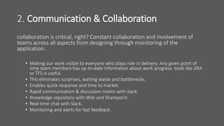 2. Communication & Collaboration
collaboration is critical, right? Constant collaboration and involvement of
teams across all aspects from designing through monitoring of the
application.
• Making our work visible to everyone who plays role in delivery. Any given point of
time team members has up-to-date information about work progress. tools like JIRA
or TFS is useful.
• This eliminates surprises, waiting waste and bottlenecks.
• Enables quick response and time to market.
• Rapid communication & discussion rooms with slack.
• Knowledge repository with Wiki and Sharepoint.
• Real-time chat with Slack.
• Monitoring and alerts for fast feedback.
 