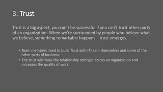 3. Trust
Trust is a big aspect, you can’t be successful if you can’t trust other parts
of an organization. When we’re surrounded by people who believe what
we believe, something remarkable happens… trust emerges.
• Team members need to build Trust with IT team themselves and some of the
other parts of business.
• The trust will make the relationship stronger across an organization and
increases the quality of work.
 
