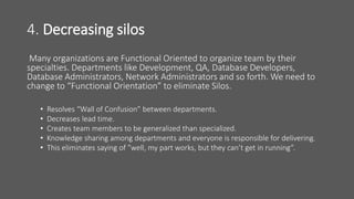 4. Decreasing silos
Many organizations are Functional Oriented to organize team by their
specialties. Departments like Development, QA, Database Developers,
Database Administrators, Network Administrators and so forth. We need to
change to “Functional Orientation” to eliminate Silos.
• Resolves “Wall of Confusion” between departments.
• Decreases lead time.
• Creates team members to be generalized than specialized.
• Knowledge sharing among departments and everyone is responsible for delivering.
• This eliminates saying of ”well, my part works, but they can’t get in running”.
 