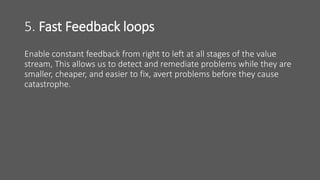 5. Fast Feedback loops
Enable constant feedback from right to left at all stages of the value
stream, This allows us to detect and remediate problems while they are
smaller, cheaper, and easier to fix, avert problems before they cause
catastrophe.
 