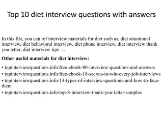 Top 10 diet interview questions with answers 
In this file, you can ref interview materials for diet such as, diet situational 
interview, diet behavioral interview, diet phone interview, diet interview thank 
you letter, diet interview tips … 
Other useful materials for diet interview: 
• topinterviewquestions.info/free-ebook-80-interview-questions-and-answers 
• topinterviewquestions.info/free-ebook-18-secrets-to-win-every-job-interviews 
• topinterviewquestions.info/13-types-of-interview-questions-and-how-to-face-them 
• topinterviewquestions.info/top-8-interview-thank-you-letter-samples 
 
