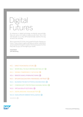 Digital
Futures
NO. 1 DIRECTYOUR DIGITAL FUTURE
NO. 2 WHERE WILLTHE SELF-DRIVING CAR TAKE US?
NO. 3 DRONES: TOMORROW’S“I”IN THE SKY
NO. 4 MAKERS SHAKE UP MANUFACTURING
NO. 5 BITCOIN’S BLOCKCHAIN: A NEW MODEL FOR TRUST
NO. 6 BLENDING THE BEST OF PEOPLE AND MACHINES
NO. 7 CYBERSECURITY: PROTECTING A HACKABLE WORLD
NO. 8 VIRTUAL REALITY GETS REAL
NO. 9 DIGITAL MEDICINE: HEALING BETTER
NO. 10 ENVELOPED BYAMBIENT INTELLIGENCE
SOURCES
As advances in digital technology accelerate exponentially,
they can outrun our ability to keep up with them. Yet, in the
next decade or so, they will fundamentally redefine the way
we work, live, and play.
We’ve examined 10 of the most powerful trends shaping our
future.These unique insights will help you better understand,
andprovidetheforesighttoexploit,theamazingopportunities
they hold. So you can reimagine your world.
Vivek Bapat
SAP Marketing
Produced by SAP Marketing
 