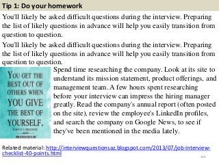 Tip 1: Do your homework
You'll likely be asked difficult questions during the interview. Preparing
the list of likely questions in advance will help you easily transition from
question to question.
You'll likely be asked difficult questions during the interview. Preparing
the list of likely questions in advance will help you easily transition from
question to question.
100
Spend time researching the company. Look at its site to
understand its mission statement, product offerings, and
management team. A few hours spent researching
before your interview can impress the hiring manager
greatly. Read the company's annual report (often posted
on the site), review the employee's LinkedIn profiles,
and search the company on Google News, to see if
they've been mentioned in the media lately.
Related material: http://interviewquestionsaz.blogspot.com/2013/07/job-interview-
checklist-40-points.html
 