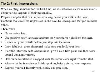 Tip 2: First impressions
When meeting someone for the first time, we instantaneously make our minds
about various aspects of their personality.
Prepare and plan that first impression long before you walk in the door.
Continue that excellent impression in the days following, and that job could be
yours.
Therefore:
• Never arrive late.
• Use positive body language and turn on your charm right from the start.
• Switch off your mobile before you step into the room.
• Look fabulous; dress sharp and make sure you look your best.
• Start the interview with a handshake; give a nice firm press and then some
up and down movement.
• Determine to establish a rapport with the interviewer right from the start.
• Always let the interviewer finish speaking before giving your response.
• Express yourself fluently with clarity and precision.
101
 