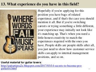 13. What experience do you have in this field?
Hopefully if you're applying for this
position you have bags of related
experience, and if that's the case you should
mention it all. But if you're switching
careers or trying something a little different,
your experience may initially not look like
it's matching up. That's when you need a
little honest creativity to match the
experiences required with the ones you
have. People skills are people skills after all,
you just need to show how customer service
skills can apply to internal management
positions, and so on.
http://guitartipsa2z.blogspot.com/2017/03/14-secrets-to-become-pro-
guitarist.html
Useful material for guitar lovers:
22
 