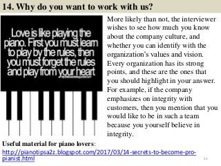 14. Why do you want to work with us?
Useful material for piano lovers:
http://pianotipsa2z.blogspot.com/2017/03/14-secrets-to-become-pro-
pianist.html 23
More likely than not, the interviewer
wishes to see how much you know
about the company culture, and
whether you can identify with the
organization’s values and vision.
Every organization has its strong
points, and these are the ones that
you should highlight in your answer.
For example, if the company
emphasizes on integrity with
customers, then you mention that you
would like to be in such a team
because you yourself believe in
integrity.
 