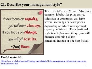 21. Describe your management style?
Try to avoid labels. Some of the more
common labels, like progressive,
salesman or consensus, can have
several meanings or descriptions
depending on which management
expert you listen to. The situational
style is safe, because it says you will
manage according to the
Situation, instead of one size fits all.
Useful material:
https://www.slideshare.net/managementskills/136-management-interview-questions-
and-answers-pdf
31
 