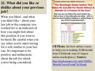 22. What did you like or
dislike about your previous
job?
What you liked - and what
you didn't like - about your
last job or the company you
worked for is an indicator of
how you might feel about
this position if you were to
be hired. Be careful what you
say when you're interviewing
for a role similar to your last
one. It's important to be
positive and enthusiastic
about the job for which
you're being considered.
32
CB Pirate, the best online course
to help you in making $10k/month
from Clickbank (one of largest
online marketplace). Source:
http://makemoneya2z.info/10kPer
MonthCourseFromClickbank
 