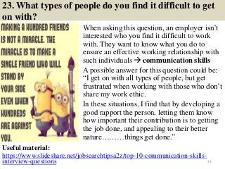 23. What types of people do you find it difficult to get
on with?
When asking this question, an employer isn’t
interested who you find it difficult to work
with. They want to know what you do to
ensure an effective working relationship with
such individuals  communication skills
A possible answer for this question could be:
“I get on with all types of people, but get
frustrated when working with those who don’t
share my work ethic.
In these situations, I find that by developing a
good rapport the person, letting them know
how important their contribution is to getting
the job done, and appealing to their better
nature………things get done.”
33
Useful material:
https://www.slideshare.net/jobsearchtipsa2z/top-10-communication-skills-
interview-questions
 