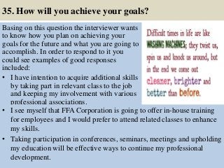 35. How will you achieve your goals?
Basing on this question the interviewer wants
to know how you plan on achieving your
goals for the future and what you are going to
accomplish. In order to respond to it you
could see examples of good responses
included:
• I have intention to acquire additional skills
by taking part in relevant class to the job
and keeping my involvement with various
professional associations.
45
• I see myself that FFA Corporation is going to offer in-house training
for employees and I would prefer to attend related classes to enhance
my skills.
• Taking participation in conferences, seminars, meetings and upholding
my education will be effective ways to continue my professional
development.
 