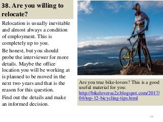 38. Are you willing to
relocate?
Relocation is usually inevitable
and almost always a condition
of employment. This is
completely up to you.
Be honest, but you should
probe the interviewer for more
details. Maybe the office
location you will be working at
is planned to be moved in the
next two years and that is the
reason for this question.
Find out the details and make
an informed decision.
48
Are you true bike-lovers? This is a good
useful material for you:
http://bikeloversa2z.blogspot.com/2017/
04/top-12-bicycling-tips.html
 