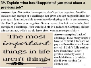 39. Explain what has disappointed you most about a
previous job?
Answer tips: No matter the response, don’t get too negative. Possible
answers: not enough of a challenge, not given enough responsibilities for
your qualifications, unable to continue developing skills in environment,
etc. Don’t get trivial or negative. Safe areas are few but can include: Not
enough of a challenge. You were laid off in a reduction Company did not
win a contract, which would have given you more responsibility.
49
Answer samples: Lack of
challenge. How many hours I
have to commit. I focused on
pay and benefits when I took
my job. I didn’t fully realize
how much time is our
greatest and only asset. I
would definitely consider
this if ever looking for
another one.
 