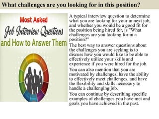 1. Tell me about yourself?
It seems like an easy interview question. It's open ended: ”I can talk about
whatever I want from the birth canal forward. Right?”
Wrong. What the hiring manager really wants is a quick, two- to three-
minute snapshot of who you are and why you're the best candidate for this
position.
Related post: Tips to answer question: tell me about your self?
5
http://interviewquestions68.blogspot.com/2017/03/tips-to-answer-tell-me-about-
your-self.html
So as you answer this question, talk about what
you've done to prepare yourself to be the very
best candidate for the position. Use an example
or two to back it up. Then ask if they would like
more details. If they do, keep giving them
example after example of your background and
experience. Always point back to an example
when you have the opportunity.
"Tell me about yourself" does not mean tell
me everything. Just tell me what makes you
the best and fit the job requirements
 