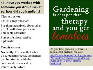 44. Have you worked with
someone you didn't like? If
so, how did you handle it?
Tips to answer:
This is a trap question!
Speaking negatively about other
people will show you as an
unreliable character.
Stay professional and be
diplomatic.
Sample answer:
Not really. I believe that when
disagreements occur, the matters
can be taken up with the
concerned person and be
immediately solved. 54
Do you love gardening? This is a
good useful material for you:
http://gardeningtipsa2z.blogspot.com
/2017/04/free-ebook-22-gardening-
techniques-to-grow-organic-
food.html
 