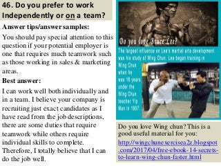 46. Do you prefer to work
Independently or on a team?
Answer tips/answer samples:
You should pay special attention to this
question if your potential employer is
one that requires much teamwork such
as those working in sales & marketing
areas.
Best answer:
I can work well both individually and
in a team. I believe your company is
recruiting just exact candidates as I
have read from the job descriptions,
there are some duties that require
teamwork while others require
individual skills to complete.
Therefore, I totally believe that I can
do the job well. 56
Do you love Wing chun? This is a
good useful material for you:
http://wingchunexercisea2z.blogspot
.com/2017/04/free-ebook-14-secrets-
to-learn-wing-chun-faster.html
 