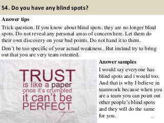 54. Do you have any blind spots?
Answer tips
Trick question. If you know about blind spots, they are no longer blind
spots. Do not reveal any personal areas of concern here. Let them do
their own discovery on your bad points. Do not hand it to them.
Don’t be too specific of your actual weakness.. But instead try to bring
out that you are very team oriented.
64
Answer samples
I would say everyone has
blind spots and i would too.
And that is why I believe in
teamwork because when you
are a team you can point out
other people’s blind spots
and they will do the same
for you.
 