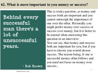 62. What is more important to you money or success?
This is tricky question, as money and
success both are important and you
cannot outweigh the importance of
one over the other. Personally you
might prefer money over success or
success over money, but it is better to
be neutral when answering this
question in an interview:
You can say, that money and success
both are important for you, but if you
have to choose you would choose
success. The reason being, if one is
successful money often follows and
you need not focus on money over
success..
72
 