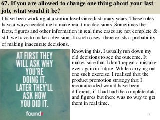 67. If you are allowed to change one thing about your last
job, what would it be?
I have been working at a senior level since last many years. These roles
have always needed me to make real time decisions. Sometimes the
facts, figures and other information in real time cases are not complete &
still we have to make a decision. In such cases, there exists a probability
of making inaccurate decisions.
77
Knowing this, I usually run down my
old decisions to see the outcome. It
makes sure that I don’t repeat a mistake
ever again in future. While carrying out
one such exercise, I realised that the
product promotion strategy that I
recommended would have been
different, if I had had the complete data
and figures but there was no way to get
them in real time.
 