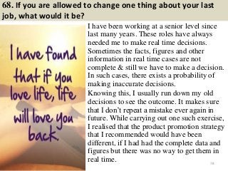 68. If you are allowed to change one thing about your last
job, what would it be?
I have been working at a senior level since
last many years. These roles have always
needed me to make real time decisions.
Sometimes the facts, figures and other
information in real time cases are not
complete & still we have to make a decision.
In such cases, there exists a probability of
making inaccurate decisions.44
Knowing this, I usually run down my old
decisions to see the outcome. It makes sure
that I don’t repeat a mistake ever again in
future. While carrying out one such exercise,
I realised that the product promotion strategy
that I recommended would have been
different, if I had had the complete data and
figures but there was no way to get them in
real time. 78
 