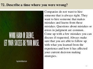 72. Describe a time where you were wrong?
Companies do not want to hire
someone that is always right. They
want to hire someone that makes
mistakes and learns from these
mistakes. Questions about mistakes or
errors in judgment are common.
Come up with a few mistakes you can
discuss if requested. Always make
sure that you are able to follow up
with what you learned from the
experience and how it has affected
your current decision making
strategies.
82
 