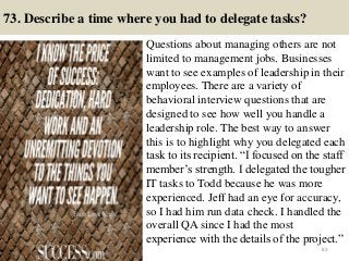 73. Describe a time where you had to delegate tasks?
Questions about managing others are not
limited to management jobs. Businesses
want to see examples of leadership in their
employees. There are a variety of
behavioral interview questions that are
designed to see how well you handle a
leadership role. The best way to answer
this is to highlight why you delegated each
task to its recipient. “I focused on the staff
member’s strength. I delegated the tougher
IT tasks to Todd because he was more
experienced. Jeff had an eye for accuracy,
so I had him run data check. I handled the
overall QA since I had the most
experience with the details of the project.”
83
 