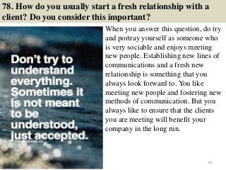 78. How do you usually start a fresh relationship with a
client? Do you consider this important?
When you answer this question, do try
and portray yourself as someone who
is very sociable and enjoys meeting
new people. Establishing new lines of
communications and a fresh new
relationship is something that you
always look forward to. You like
meeting new people and fostering new
methods of communication. But you
always like to ensure that the clients
you are meeting will benefit your
company in the long run.
88
 