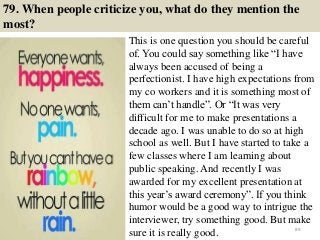 79. When people criticize you, what do they mention the
most?
This is one question you should be careful
of. You could say something like “I have
always been accused of being a
perfectionist. I have high expectations from
my co workers and it is something most of
them can’t handle”. Or “It was very
difficult for me to make presentations a
decade ago. I was unable to do so at high
school as well. But I have started to take a
few classes where I am learning about
public speaking. And recently I was
awarded for my excellent presentation at
this year’s award ceremony”. If you think
humor would be a good way to intrigue the
interviewer, try something good. But make
sure it is really good. 89
 