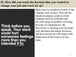83. How did you reach the decision that you wanted to
change your job and work for us?
Make time for detailed research of the
company and vacancy. Your answer
should encompass analysis of the
company and role attributes and
the wide range of qualities you bring.
In terms of competencies, the
interviewer is ensuring you can make
well-informed and timely decisions,
and that you perceive the impact and
implication of decisions you may
make.
93
 