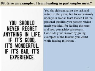 88. Give an example of team leading in past employment?
You should summarise the task and
nature of the group but focus primarily
upon your role as team leader. List the
personal qualities you possess which
made you ideal for leading this team
and how you achieved success.
Conclude your answer by giving
examples of the lessons you learnt
while leading this team.
98
 