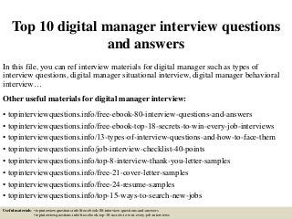 Top 10 digital manager interview questions
and answers
In this file, you can ref interview materials for digital manager such as types of
interview questions, digital manager situational interview, digital manager behavioral
interview…
Other useful materials for digital manager interview:
• topinterviewquestions.info/free-ebook-80-interview-questions-and-answers
• topinterviewquestions.info/free-ebook-top-18-secrets-to-win-every-job-interviews
• topinterviewquestions.info/13-types-of-interview-questions-and-how-to-face-them
• topinterviewquestions.info/job-interview-checklist-40-points
• topinterviewquestions.info/top-8-interview-thank-you-letter-samples
• topinterviewquestions.info/free-21-cover-letter-samples
• topinterviewquestions.info/free-24-resume-samples
• topinterviewquestions.info/top-15-ways-to-search-new-jobs
Useful materials: • topinterviewquestions.info/free-ebook-80-interview-questions-and-answers
• topinterviewquestions.info/free-ebook-top-18-secrets-to-win-every-job-interviews
 
