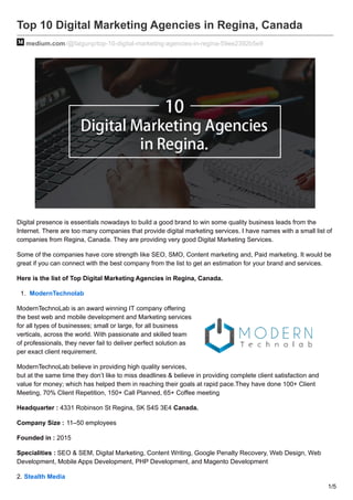 Top 10 Digital Marketing Agencies in Regina, Canada
medium.com/@falgunp/top-10-digital-marketing-agencies-in-regina-59ee2392b5e9
Digital presence is essentials nowadays to build a good brand to win some quality business leads from the
Internet. There are too many companies that provide digital marketing services. I have names with a small list of
companies from Regina, Canada. They are providing very good Digital Marketing Services.
Some of the companies have core strength like SEO, SMO, Content marketing and, Paid marketing. It would be
great if you can connect with the best company from the list to get an estimation for your brand and services.
Here is the list of Top Digital Marketing Agencies in Regina, Canada.
1. ModernTechnolab
ModernTechnoLab is an award winning IT company offering
the best web and mobile development and Marketing services
for all types of businesses; small or large, for all business
verticals, across the world. With passionate and skilled team
of professionals, they never fail to deliver perfect solution as
per exact client requirement.
ModernTechnoLab believe in providing high quality services,
but at the same time they don’t like to miss deadlines & believe in providing complete client satisfaction and
value for money; which has helped them in reaching their goals at rapid pace.They have done 100+ Client
Meeting, 70% Client Repetition, 150+ Call Planned, 65+ Coffee meeting
Headquarter : 4331 Robinson St Regina, SK S4S 3E4 Canada.
Company Size : 11–50 employees
Founded in : 2015
Specialities : SEO & SEM, Digital Marketing, Content Writing, Google Penalty Recovery, Web Design, Web
Development, Mobile Apps Development, PHP Development, and Magento Development
2. Stealth Media
1/5
 