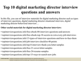 Top 10 digital marketing director interview
questions and answers
In this file, you can ref interview materials for digital marketing director such as types
of interview questions, digital marketing director situational interview, digital
marketing director behavioral interview…
Other useful materials for digital marketing director interview:
• topinterviewquestions.info/free-ebook-80-interview-questions-and-answers
• topinterviewquestions.info/free-ebook-top-18-secrets-to-win-every-job-interviews
• topinterviewquestions.info/13-types-of-interview-questions-and-how-to-face-them
• topinterviewquestions.info/job-interview-checklist-40-points
• topinterviewquestions.info/top-8-interview-thank-you-letter-samples
• topinterviewquestions.info/free-21-cover-letter-samples
• topinterviewquestions.info/free-24-resume-samples
• topinterviewquestions.info/top-15-ways-to-search-new-jobs
Useful materials: • topinterviewquestions.info/free-ebook-80-interview-questions-and-answers
• topinterviewquestions.info/free-ebook-top-18-secrets-to-win-every-job-interviews
 