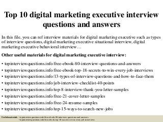 Top 10 digital marketing executive interview
questions and answers
In this file, you can ref interview materials for digital marketing executive such as types
of interview questions, digital marketing executive situational interview, digital
marketing executive behavioral interview…
Other useful materials for digital marketing executive interview:
• topinterviewquestions.info/free-ebook-80-interview-questions-and-answers
• topinterviewquestions.info/free-ebook-top-18-secrets-to-win-every-job-interviews
• topinterviewquestions.info/13-types-of-interview-questions-and-how-to-face-them
• topinterviewquestions.info/job-interview-checklist-40-points
• topinterviewquestions.info/top-8-interview-thank-you-letter-samples
• topinterviewquestions.info/free-21-cover-letter-samples
• topinterviewquestions.info/free-24-resume-samples
• topinterviewquestions.info/top-15-ways-to-search-new-jobs
Useful materials: • topinterviewquestions.info/free-ebook-80-interview-questions-and-answers
• topinterviewquestions.info/free-ebook-top-18-secrets-to-win-every-job-interviews
 