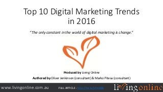 Top 10 Digital Marketing Trends
in 2016
“The only constant in the world of digital marketing is change.”
Produced by Living Online
Authored by Oliver Jenkinson (consultant) & Marko Pitesa (consultant)
www.livingonline.com.au FULL ARTICLE - http://bit.ly/1YmbBIk
 