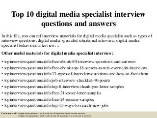 Top 10 digital media specialist interview
questions and answers
In this file, you can ref interview materials for digital media specialist such as types of
interview questions, digital media specialist situational interview, digital media
specialist behavioral interview…
Other useful materials for digital media specialist interview:
• topinterviewquestions.info/free-ebook-80-interview-questions-and-answers
• topinterviewquestions.info/free-ebook-top-18-secrets-to-win-every-job-interviews
• topinterviewquestions.info/13-types-of-interview-questions-and-how-to-face-them
• topinterviewquestions.info/job-interview-checklist-40-points
• topinterviewquestions.info/top-8-interview-thank-you-letter-samples
• topinterviewquestions.info/free-21-cover-letter-samples
• topinterviewquestions.info/free-24-resume-samples
• topinterviewquestions.info/top-15-ways-to-search-new-jobs
Useful materials: • topinterviewquestions.info/free-ebook-80-interview-questions-and-answers
• topinterviewquestions.info/free-ebook-top-18-secrets-to-win-every-job-interviews
 