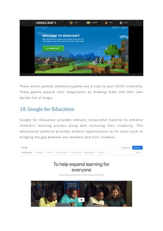 These action packed, adventure games are a treat to your child’s creativity.
These games expand their imagination by drawing them into their own
worlds full of magic.
10. Google for Education
Google for Education provides relevant resourceful material to enhance
children’s learning process along with nurturing their creativity. This
educational platform provides endless opportunities to its users such as
bridging the gap between the teachers an d their students.
 