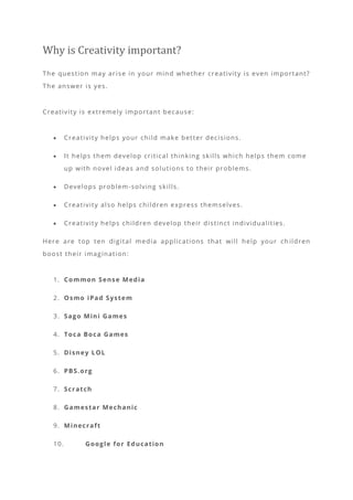 Why is Creativity important?
The question may arise in your mind whether creativity is even important?
The answer is yes.
Creativity is extremely important because:
• Creativity helps your child make better decisions.
• It helps them develop critical thinking skills which helps them come
up with novel ideas and solutions to their problems.
• Develops problem-solving skills.
• Creativity also helps children express themselves.
• Creativity helps children develop their distinct individualities.
Here are top ten digital media applications that will help your ch ildren
boost their imagination:
1. Common Sense Media
2. Osmo iPad System
3. Sago Mini Games
4. Toca Boca Games
5. Disney LOL
6. PBS.org
7. Scratch
8. Gamestar Mechanic
9. Minecraft
10. Google for Education
 
