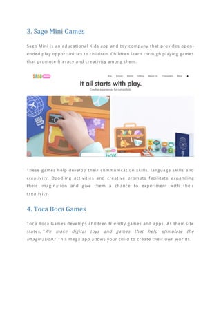 3. Sago Mini Games
Sago Mini is an educational Kids app and toy company that provides open -
ended play opportunities to children. Children learn through playing games
that promote literacy and creativity among them.
These games help develop their communication skills, language skills and
creativity. Doodling activities and creative prompts facilitate expanding
their imagination and give them a chance to experiment with their
creativity.
4. Toca Boca Games
Toca Boca Games develops children friendly games and apps. As their site
states, “We make digital toys and games that help stimulate the
imagination.” This mega app allows your child to create their own worlds.
 