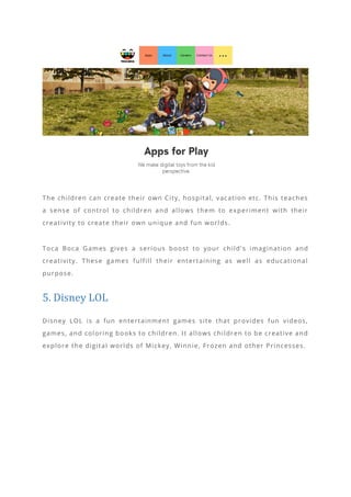 The children can create their own City, hospital, vacation etc. This teaches
a sense of control to children and allows them to experiment with their
creativity to create their own unique and fun worlds.
Toca Boca Games gives a serious boost to your child’ s imagination and
creativity. These games fulfill their entertaining as well as educational
purpose.
5. Disney LOL
Disney LOL is a fun entertainment games site that provides fun videos,
games, and coloring books to children. It allows children to be creative and
explore the digital worlds of Mickey, Winnie, Frozen and other Princesses.
 