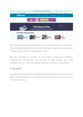 PBS sheds light on important topics such as self awareness, social skills,
character development and emotional intelligence. Such topics are taught
through various activities, games and shows.
PBS also provides fun recipes, art and crafts to boost your children’s
creativity and imagination. This app will not only prepare your chil d
academically but it will also develop important life skills in your child.
7. Scratch
Scratch gives your children a chance to create their own interactive stories,
games and animations. It also allows them to share their creations in the
virtual community.
 