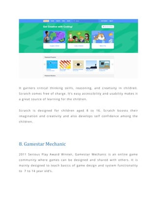 It garners critical thinking skills, reasoning, and creativity in children.
Scratch comes free of charge. It’s easy accessibility and usability makes it
a great source of learning for the children.
Scratch is designed for children aged 8 to 16. Scratch bo osts their
imagination and creativity and also develops self confidence among the
children.
8. Gamestar Mechanic
2011 Serious Play Award Winner, Gamestar Mechanic is an online game
community where games can be designed and shared with others. It is
mainly designed to teach basics of game design and system functionality
to 7 to 14 year old’s.
 