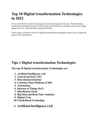 Top 10 Digital transformation Technologies
in 2022
It's no secret that the world is becoming more and more digitized every day. With technology
advancing at breakneck speeds, it's hard to keep up with all the new changes and how they might
impact our lives - both personally and professionally.
In this article, we'll take a look at 10 digital transformation technologies that are set to change the
game in 2022 and beyond.
Tips 1 Digital transformation Technologies
The top 10 Digital transformation Technologies are
1. Artificial Intelligence (AI)
2. Total Experience (TE)
3. Data Democratization
4. Customer Data Platform (CDP)
5. Automation
6. Internet of Things (IoT)
7. Distributed Cloud
8. Big Data and Real-Time Analytics
9. Digital Twin
10.Cloud-Based Technology
 Artificial Intelligence (AI)
 